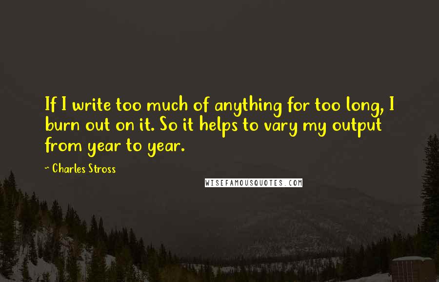 Charles Stross Quotes: If I write too much of anything for too long, I burn out on it. So it helps to vary my output from year to year.