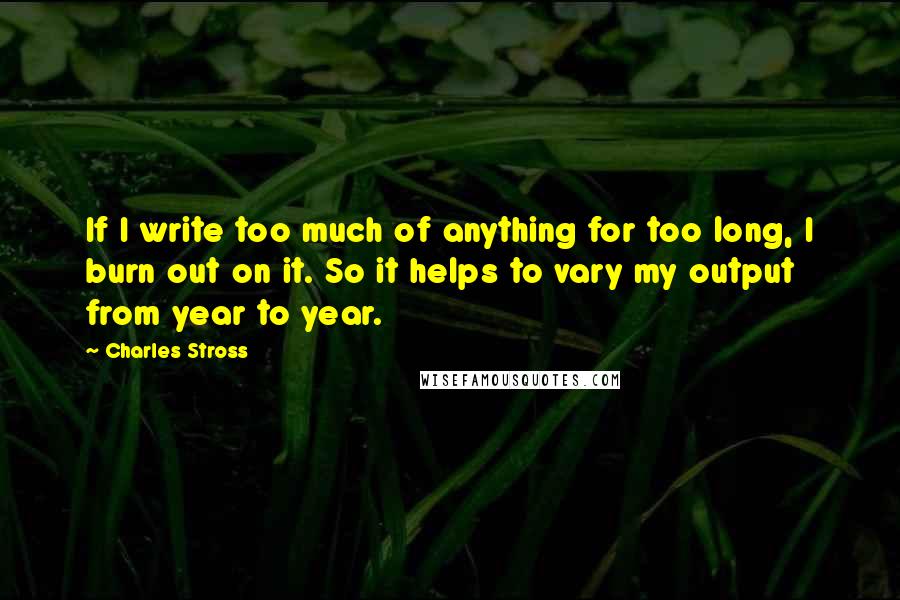 Charles Stross Quotes: If I write too much of anything for too long, I burn out on it. So it helps to vary my output from year to year.