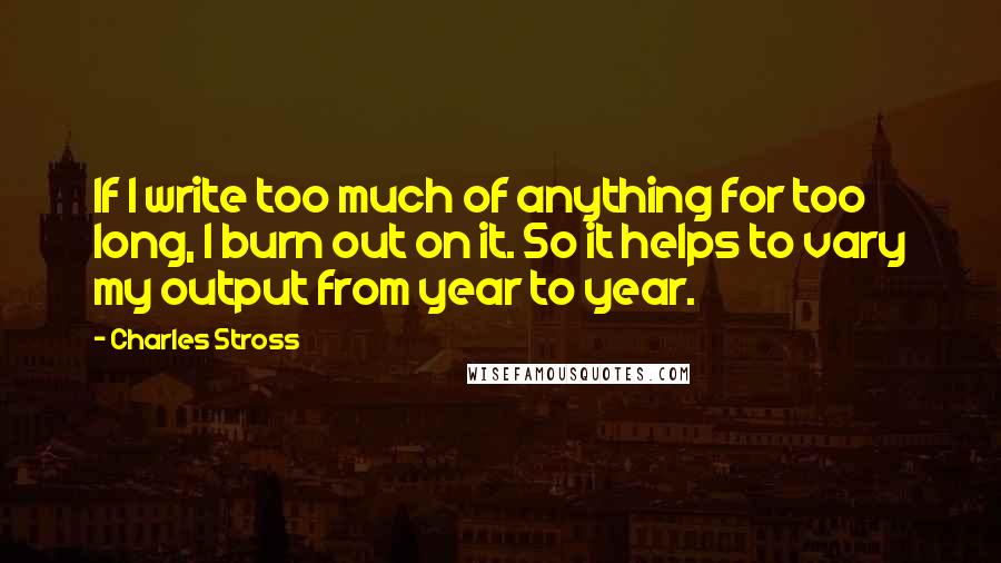 Charles Stross Quotes: If I write too much of anything for too long, I burn out on it. So it helps to vary my output from year to year.