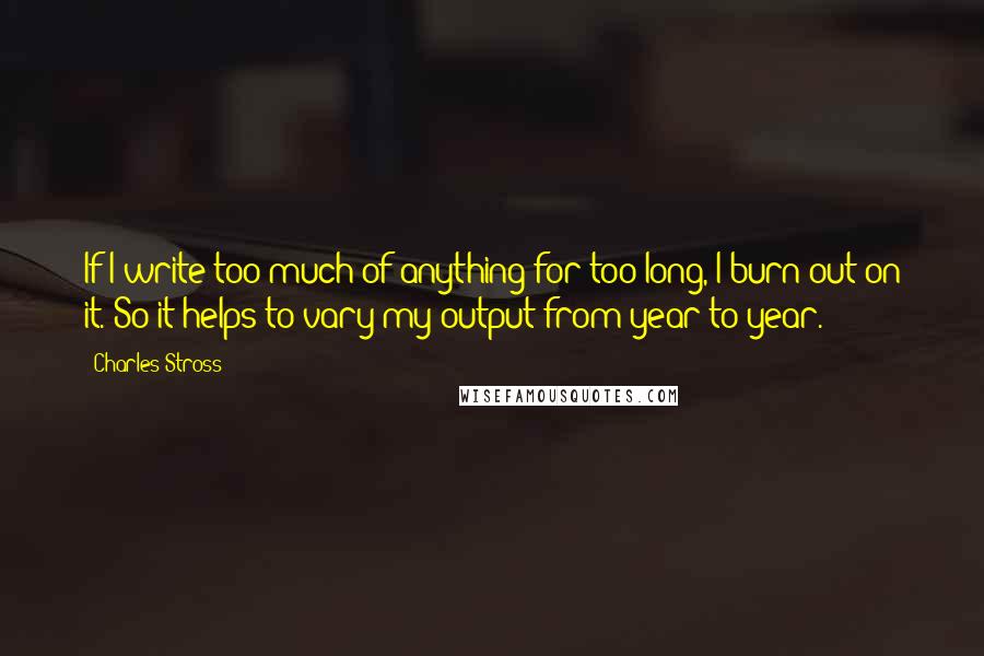 Charles Stross Quotes: If I write too much of anything for too long, I burn out on it. So it helps to vary my output from year to year.