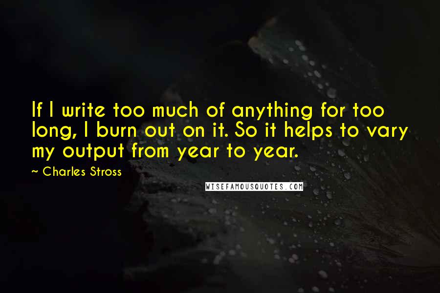 Charles Stross Quotes: If I write too much of anything for too long, I burn out on it. So it helps to vary my output from year to year.