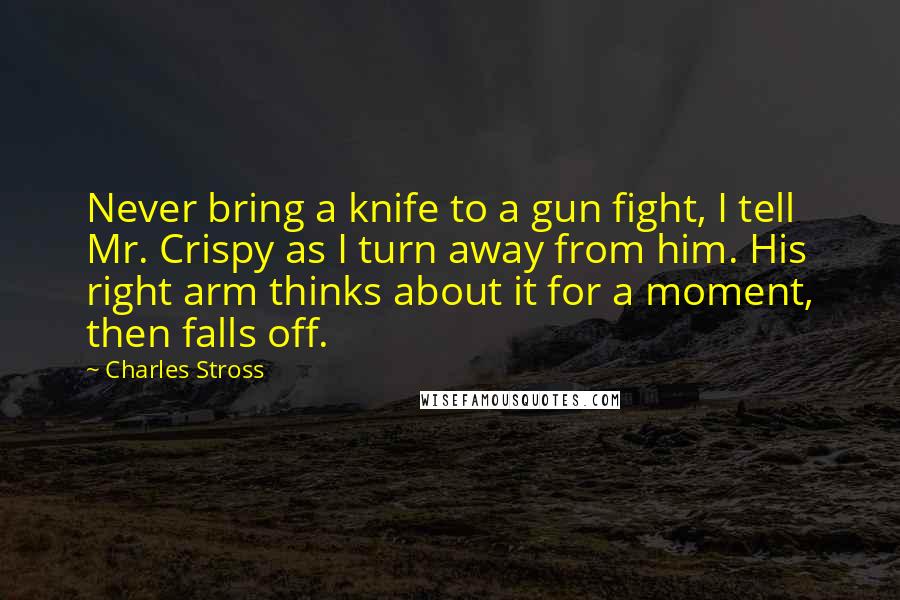 Charles Stross Quotes: Never bring a knife to a gun fight, I tell Mr. Crispy as I turn away from him. His right arm thinks about it for a moment, then falls off.