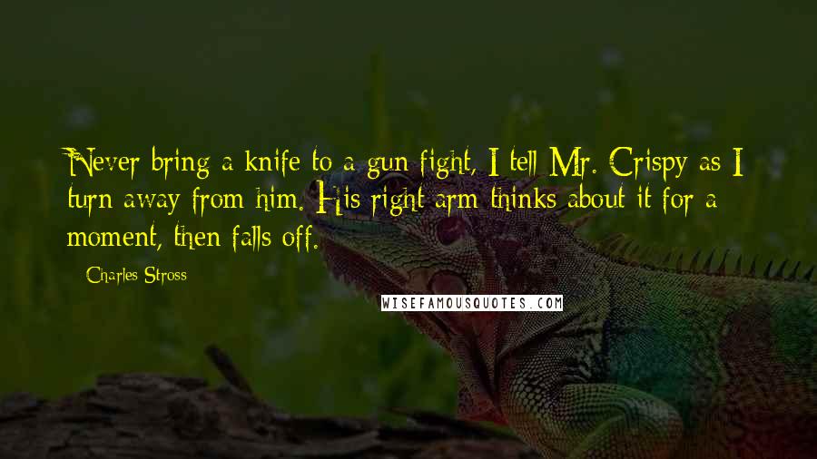 Charles Stross Quotes: Never bring a knife to a gun fight, I tell Mr. Crispy as I turn away from him. His right arm thinks about it for a moment, then falls off.