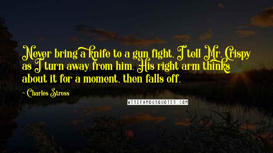 Charles Stross Quotes: Never bring a knife to a gun fight, I tell Mr. Crispy as I turn away from him. His right arm thinks about it for a moment, then falls off.