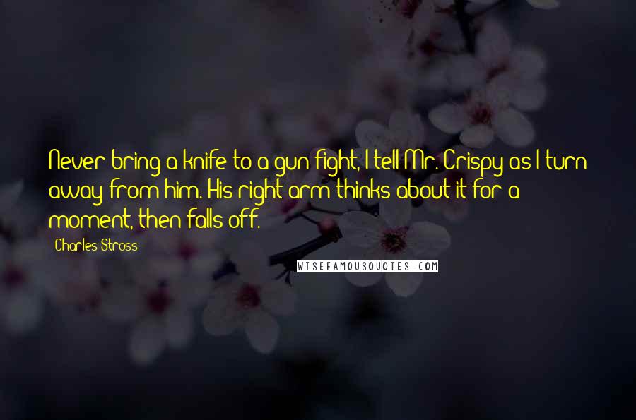 Charles Stross Quotes: Never bring a knife to a gun fight, I tell Mr. Crispy as I turn away from him. His right arm thinks about it for a moment, then falls off.