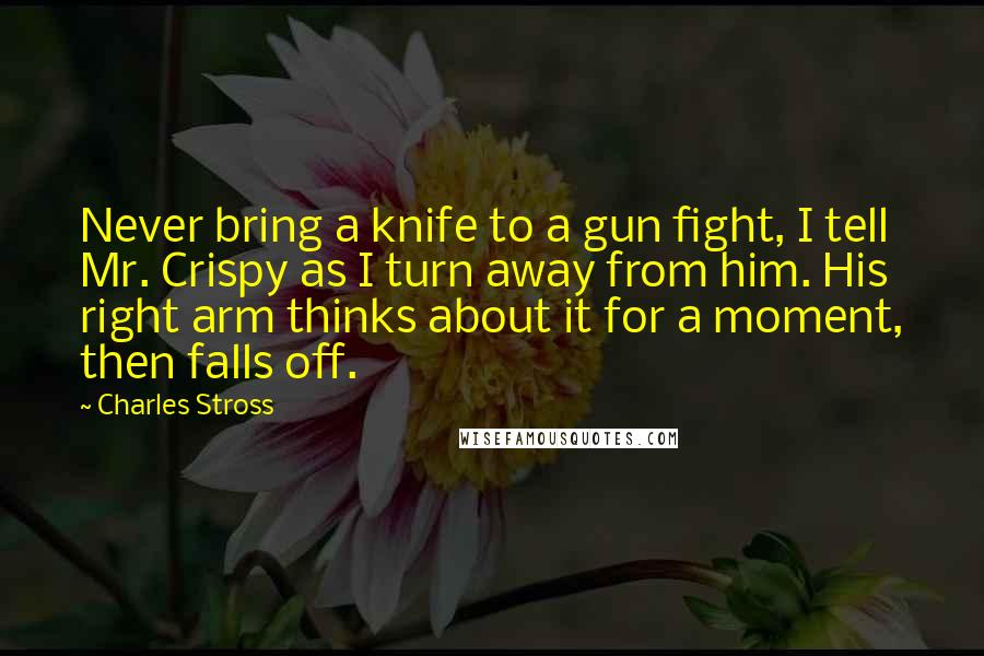 Charles Stross Quotes: Never bring a knife to a gun fight, I tell Mr. Crispy as I turn away from him. His right arm thinks about it for a moment, then falls off.