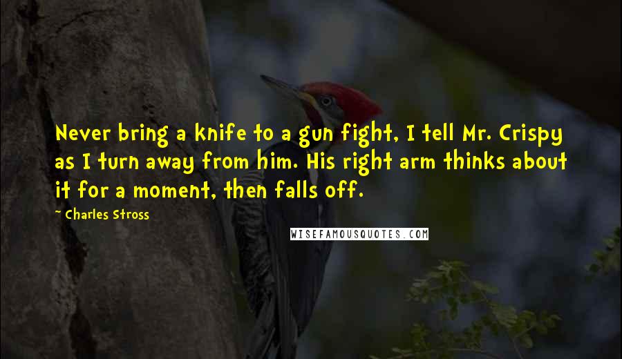 Charles Stross Quotes: Never bring a knife to a gun fight, I tell Mr. Crispy as I turn away from him. His right arm thinks about it for a moment, then falls off.
