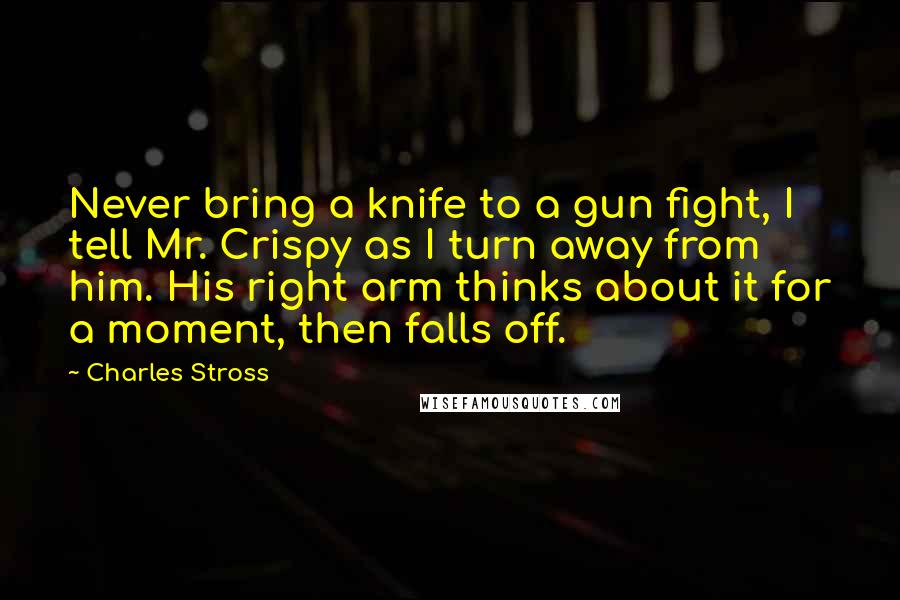 Charles Stross Quotes: Never bring a knife to a gun fight, I tell Mr. Crispy as I turn away from him. His right arm thinks about it for a moment, then falls off.