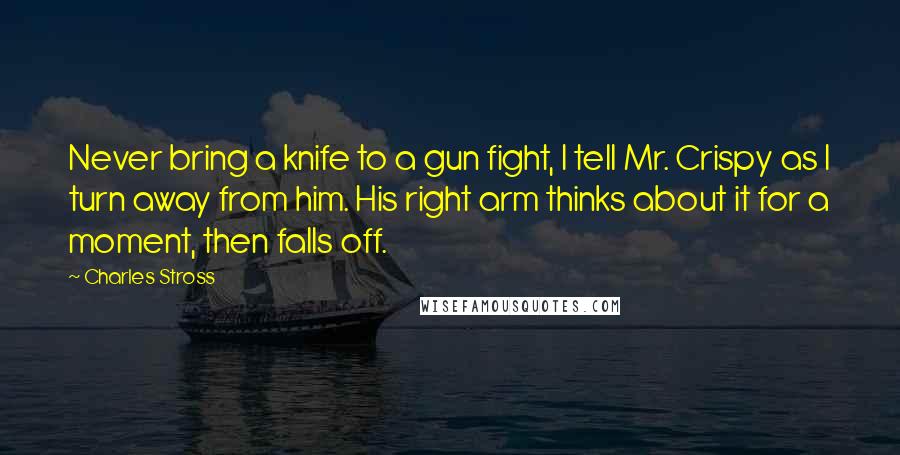 Charles Stross Quotes: Never bring a knife to a gun fight, I tell Mr. Crispy as I turn away from him. His right arm thinks about it for a moment, then falls off.