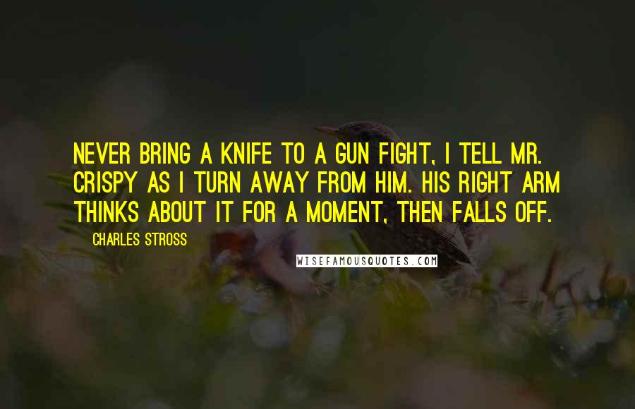 Charles Stross Quotes: Never bring a knife to a gun fight, I tell Mr. Crispy as I turn away from him. His right arm thinks about it for a moment, then falls off.