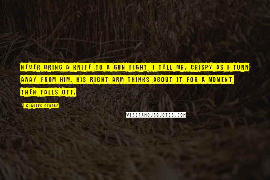 Charles Stross Quotes: Never bring a knife to a gun fight, I tell Mr. Crispy as I turn away from him. His right arm thinks about it for a moment, then falls off.