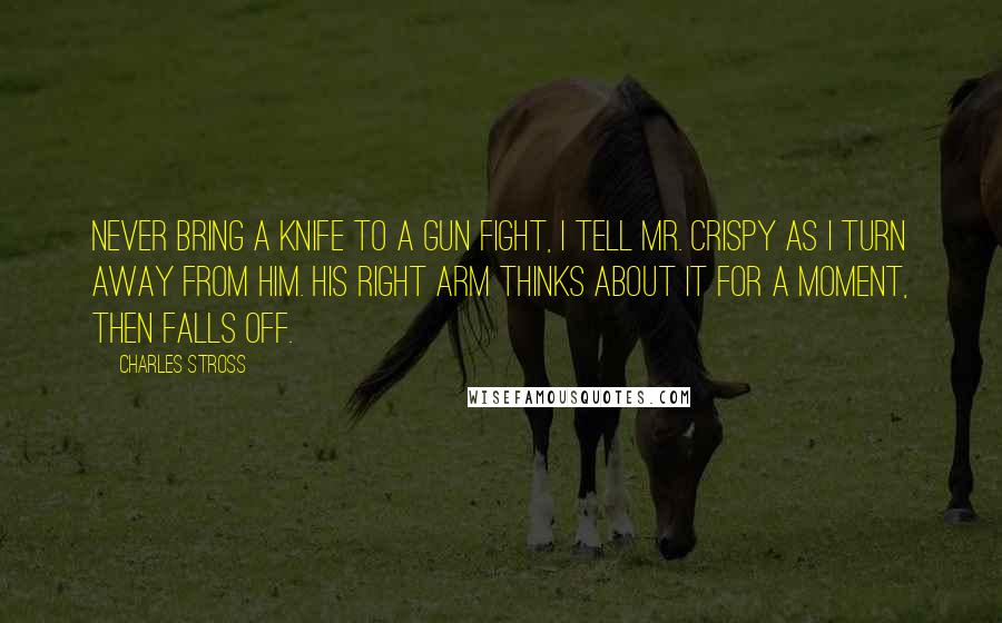 Charles Stross Quotes: Never bring a knife to a gun fight, I tell Mr. Crispy as I turn away from him. His right arm thinks about it for a moment, then falls off.