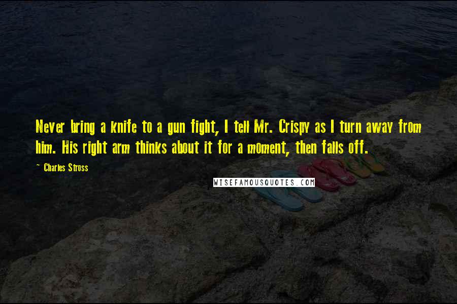 Charles Stross Quotes: Never bring a knife to a gun fight, I tell Mr. Crispy as I turn away from him. His right arm thinks about it for a moment, then falls off.