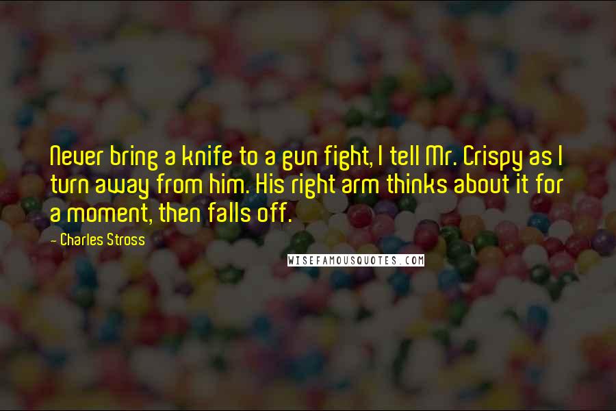 Charles Stross Quotes: Never bring a knife to a gun fight, I tell Mr. Crispy as I turn away from him. His right arm thinks about it for a moment, then falls off.