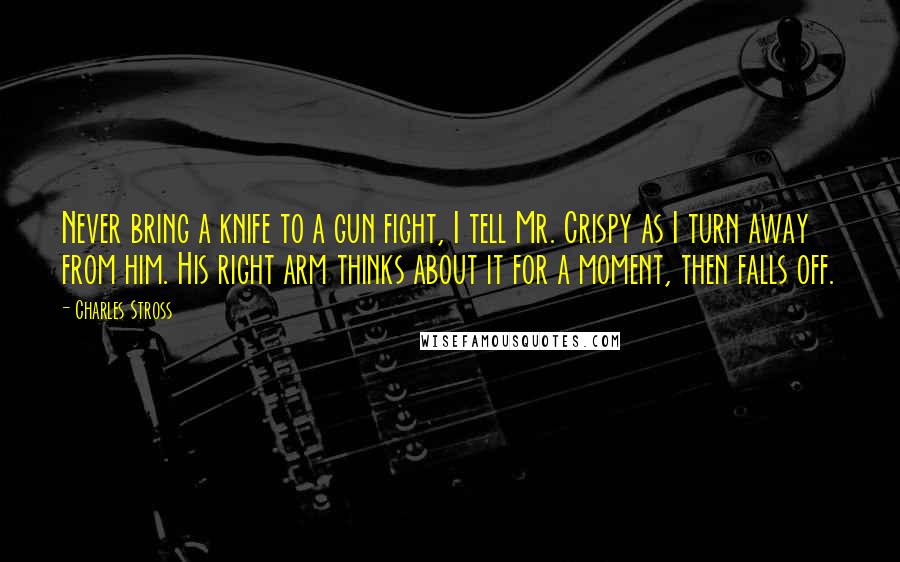 Charles Stross Quotes: Never bring a knife to a gun fight, I tell Mr. Crispy as I turn away from him. His right arm thinks about it for a moment, then falls off.