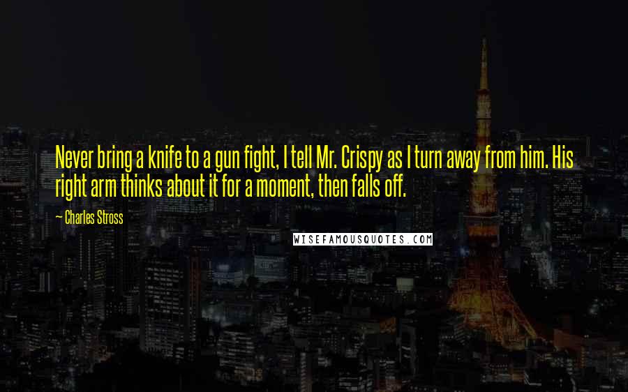 Charles Stross Quotes: Never bring a knife to a gun fight, I tell Mr. Crispy as I turn away from him. His right arm thinks about it for a moment, then falls off.