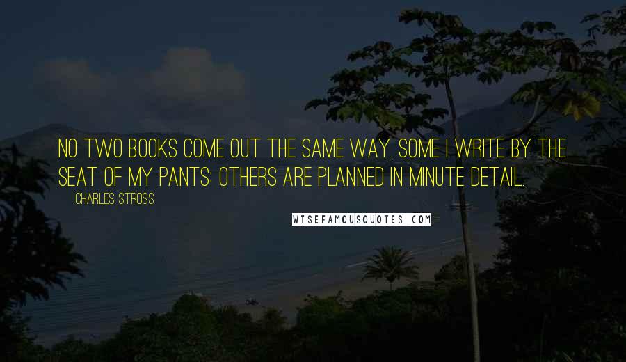 Charles Stross Quotes: No two books come out the same way. Some I write by the seat of my pants; others are planned in minute detail.