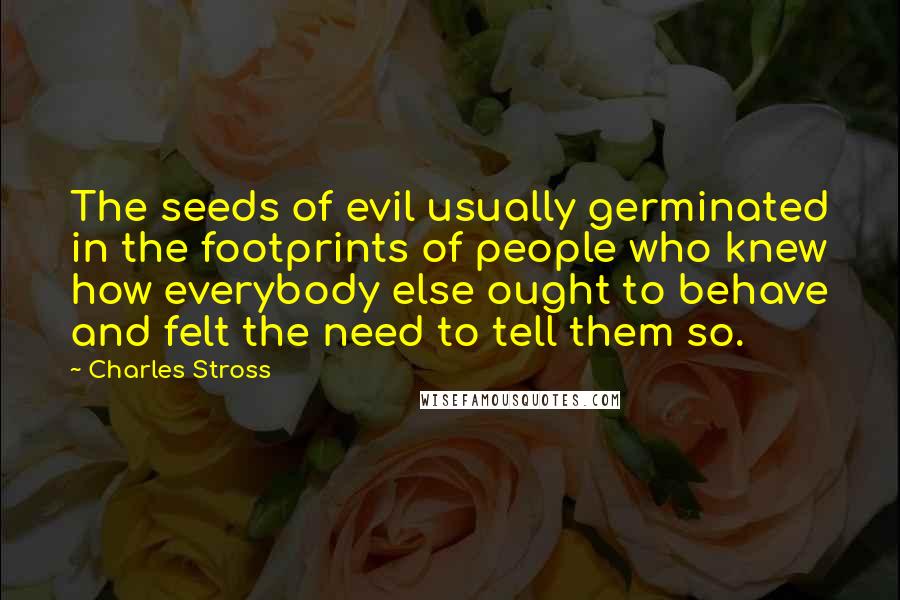 Charles Stross Quotes: The seeds of evil usually germinated in the footprints of people who knew how everybody else ought to behave and felt the need to tell them so.