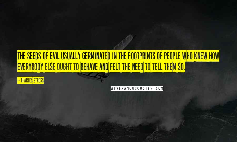 Charles Stross Quotes: The seeds of evil usually germinated in the footprints of people who knew how everybody else ought to behave and felt the need to tell them so.