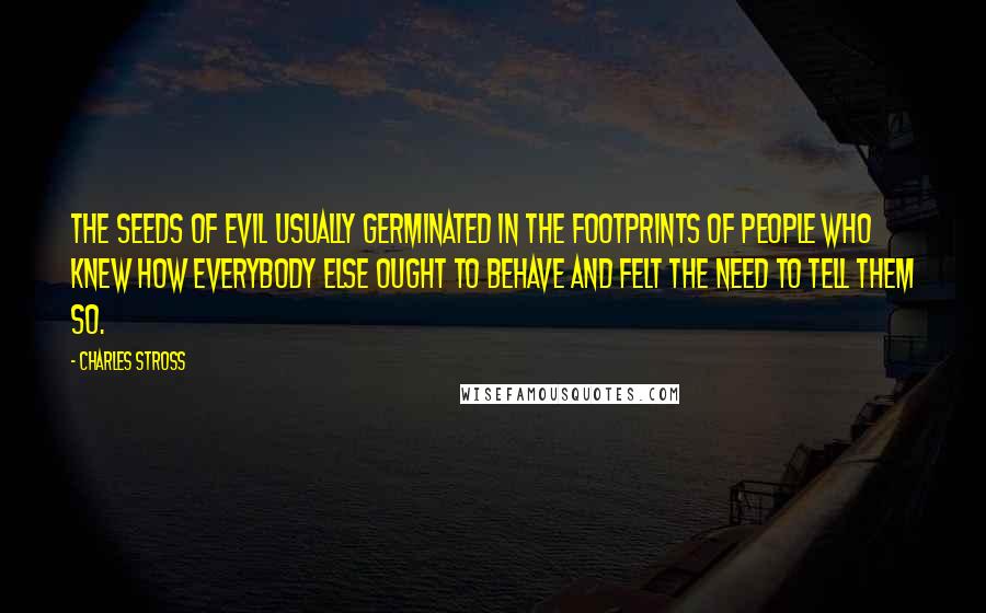 Charles Stross Quotes: The seeds of evil usually germinated in the footprints of people who knew how everybody else ought to behave and felt the need to tell them so.