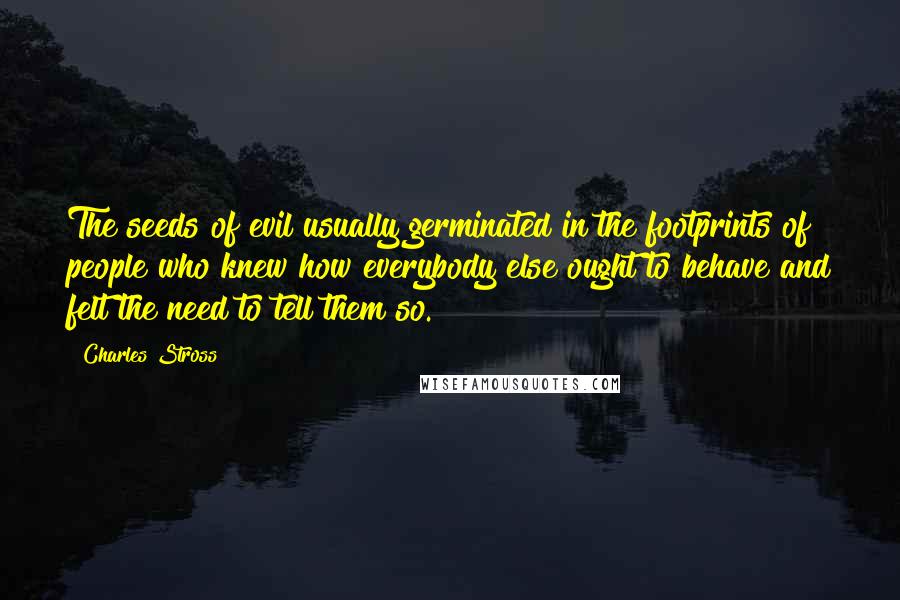 Charles Stross Quotes: The seeds of evil usually germinated in the footprints of people who knew how everybody else ought to behave and felt the need to tell them so.