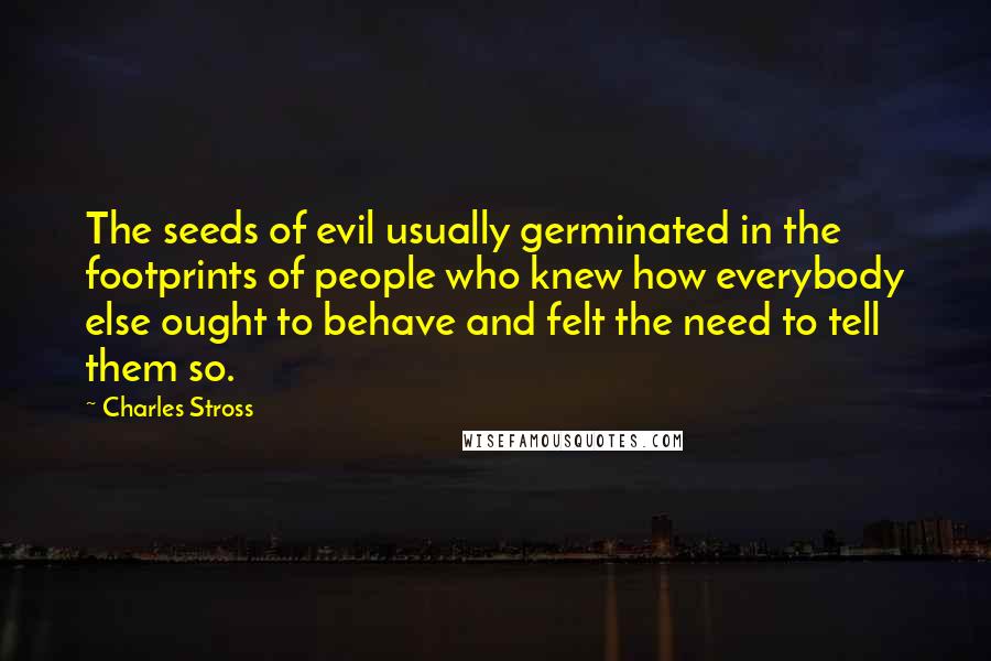 Charles Stross Quotes: The seeds of evil usually germinated in the footprints of people who knew how everybody else ought to behave and felt the need to tell them so.