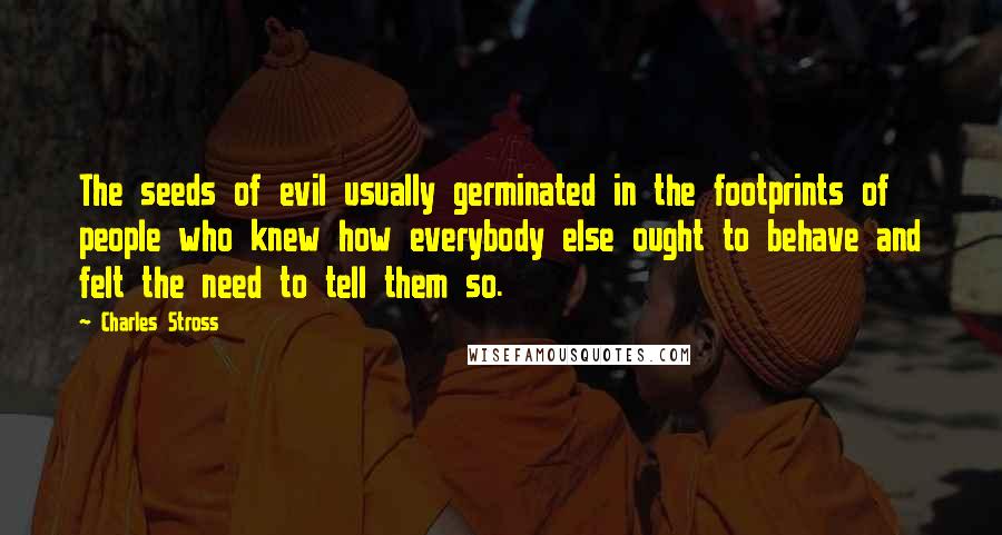 Charles Stross Quotes: The seeds of evil usually germinated in the footprints of people who knew how everybody else ought to behave and felt the need to tell them so.