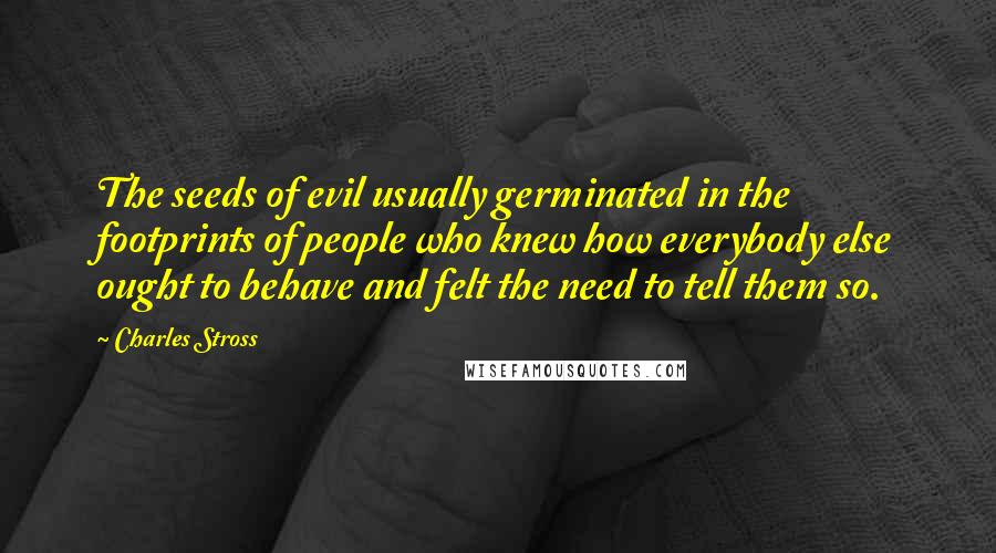 Charles Stross Quotes: The seeds of evil usually germinated in the footprints of people who knew how everybody else ought to behave and felt the need to tell them so.