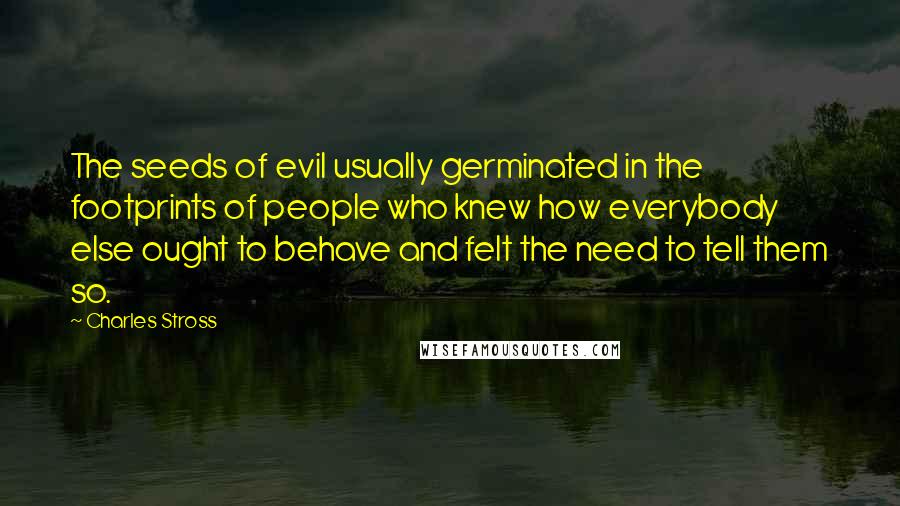 Charles Stross Quotes: The seeds of evil usually germinated in the footprints of people who knew how everybody else ought to behave and felt the need to tell them so.