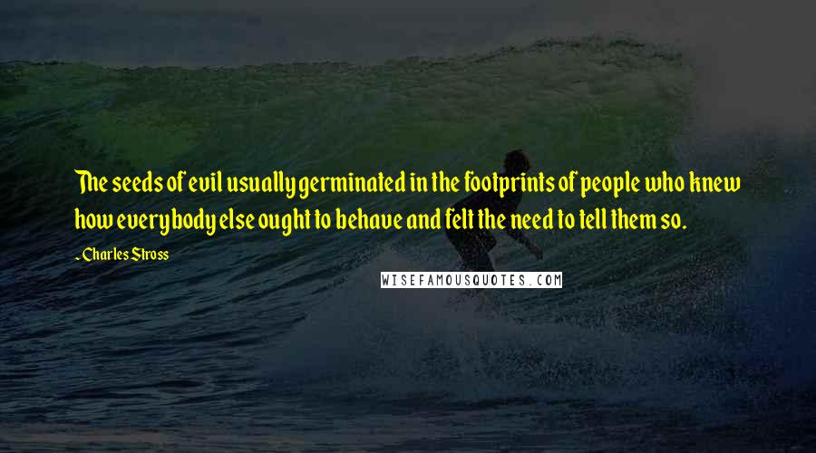 Charles Stross Quotes: The seeds of evil usually germinated in the footprints of people who knew how everybody else ought to behave and felt the need to tell them so.