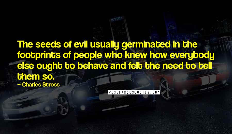 Charles Stross Quotes: The seeds of evil usually germinated in the footprints of people who knew how everybody else ought to behave and felt the need to tell them so.