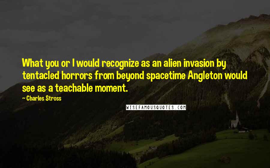 Charles Stross Quotes: What you or I would recognize as an alien invasion by tentacled horrors from beyond spacetime Angleton would see as a teachable moment.