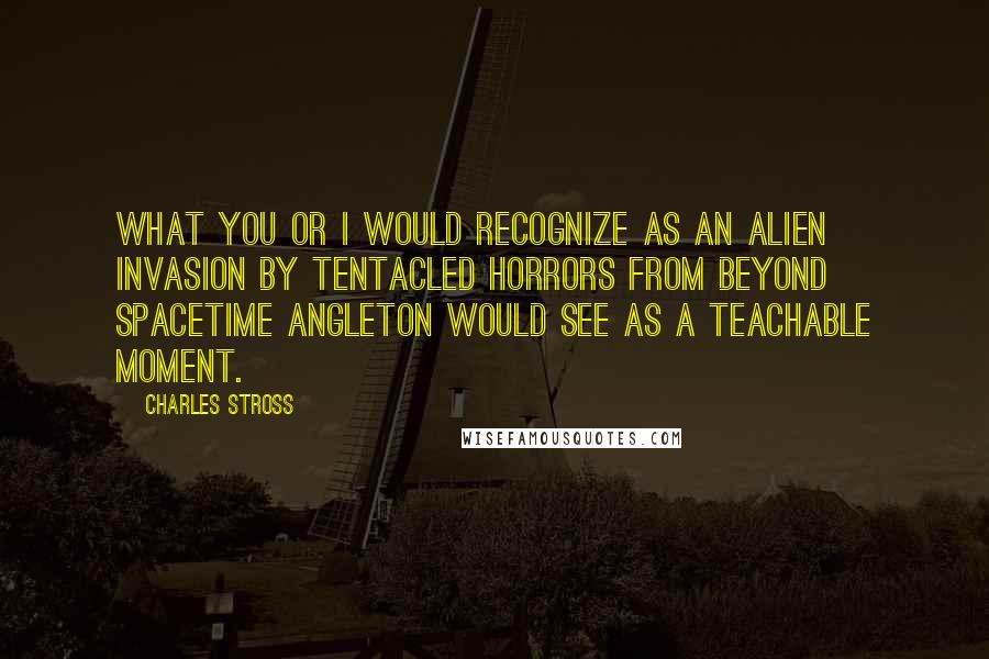 Charles Stross Quotes: What you or I would recognize as an alien invasion by tentacled horrors from beyond spacetime Angleton would see as a teachable moment.