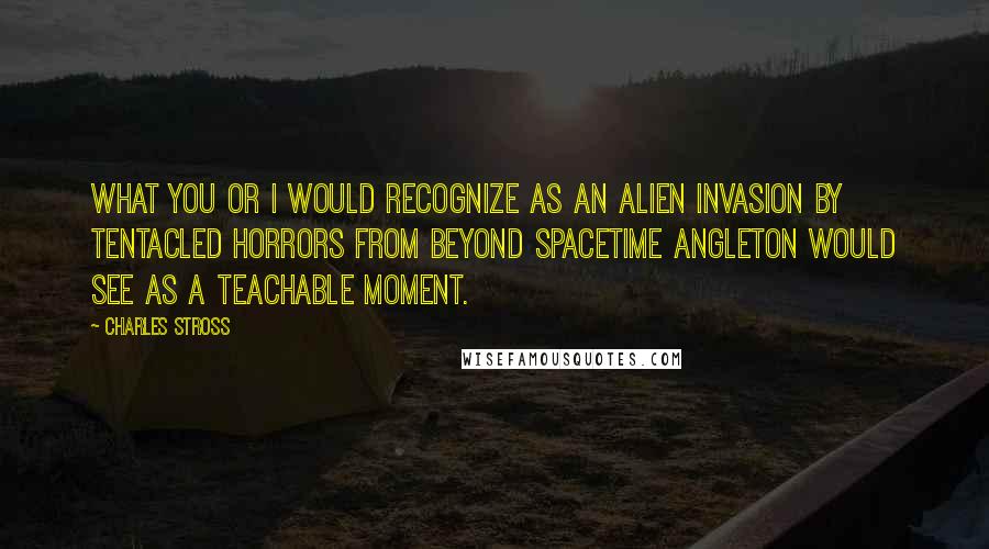 Charles Stross Quotes: What you or I would recognize as an alien invasion by tentacled horrors from beyond spacetime Angleton would see as a teachable moment.