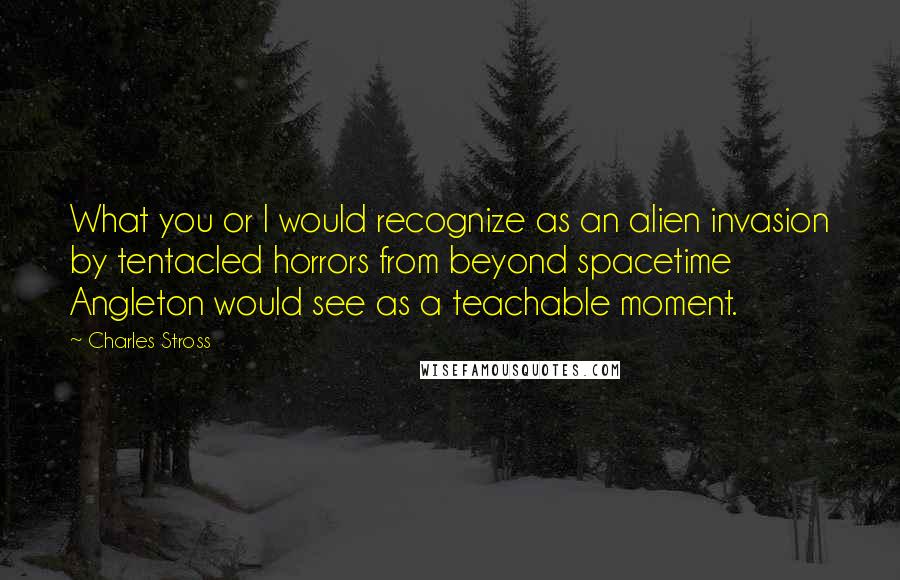 Charles Stross Quotes: What you or I would recognize as an alien invasion by tentacled horrors from beyond spacetime Angleton would see as a teachable moment.