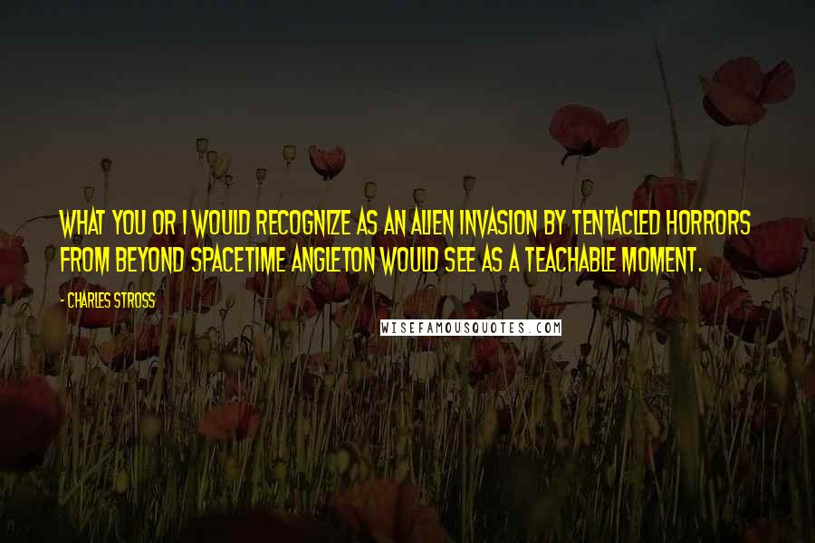 Charles Stross Quotes: What you or I would recognize as an alien invasion by tentacled horrors from beyond spacetime Angleton would see as a teachable moment.