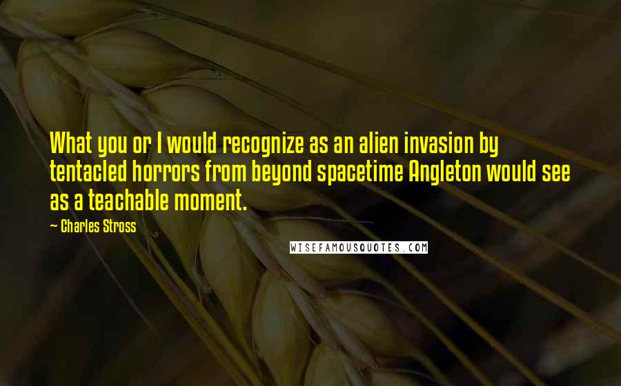 Charles Stross Quotes: What you or I would recognize as an alien invasion by tentacled horrors from beyond spacetime Angleton would see as a teachable moment.