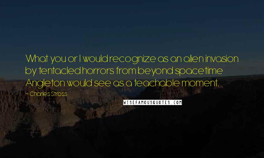 Charles Stross Quotes: What you or I would recognize as an alien invasion by tentacled horrors from beyond spacetime Angleton would see as a teachable moment.