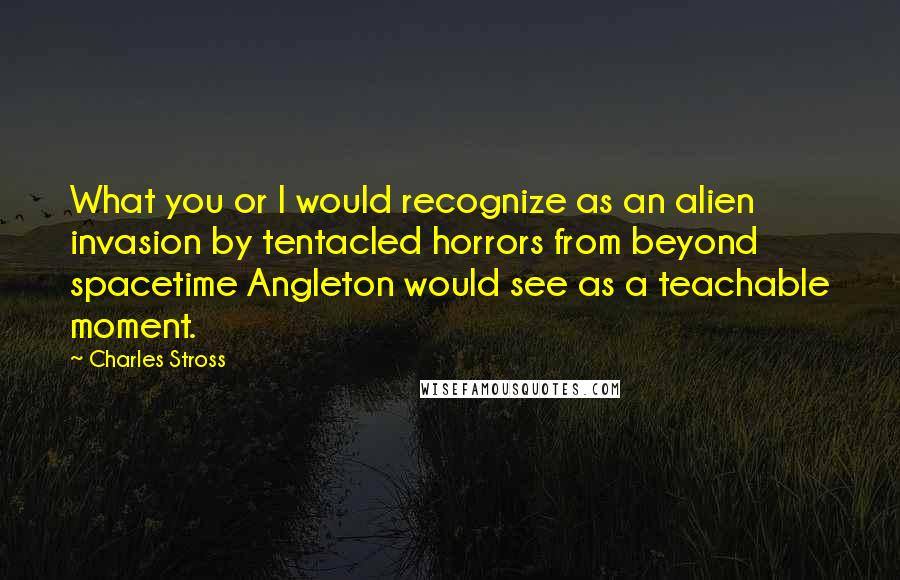 Charles Stross Quotes: What you or I would recognize as an alien invasion by tentacled horrors from beyond spacetime Angleton would see as a teachable moment.