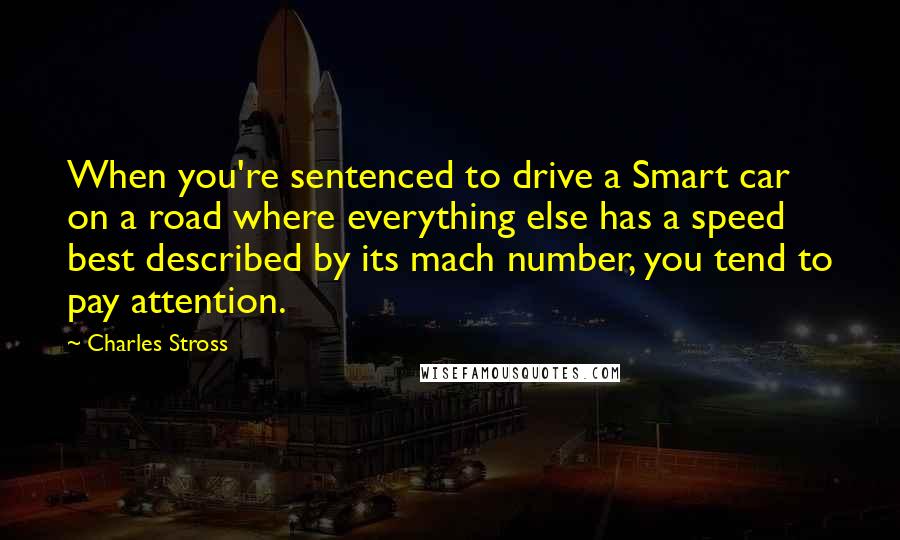 Charles Stross Quotes: When you're sentenced to drive a Smart car on a road where everything else has a speed best described by its mach number, you tend to pay attention.