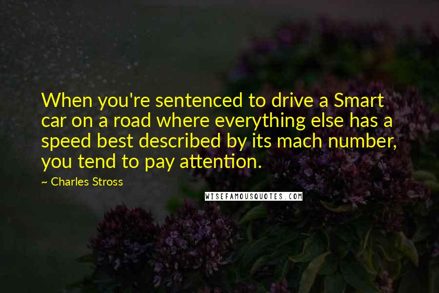 Charles Stross Quotes: When you're sentenced to drive a Smart car on a road where everything else has a speed best described by its mach number, you tend to pay attention.