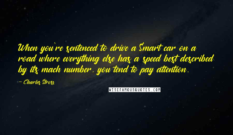 Charles Stross Quotes: When you're sentenced to drive a Smart car on a road where everything else has a speed best described by its mach number, you tend to pay attention.