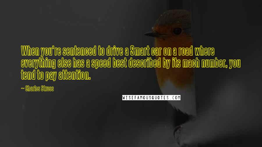 Charles Stross Quotes: When you're sentenced to drive a Smart car on a road where everything else has a speed best described by its mach number, you tend to pay attention.