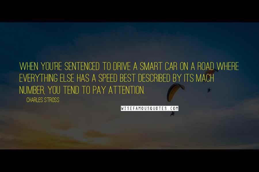 Charles Stross Quotes: When you're sentenced to drive a Smart car on a road where everything else has a speed best described by its mach number, you tend to pay attention.