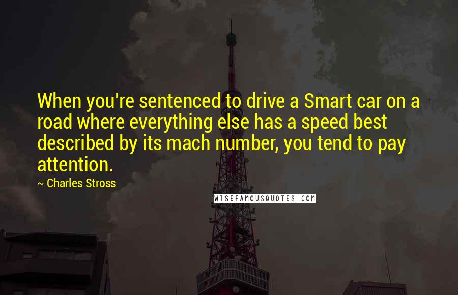 Charles Stross Quotes: When you're sentenced to drive a Smart car on a road where everything else has a speed best described by its mach number, you tend to pay attention.