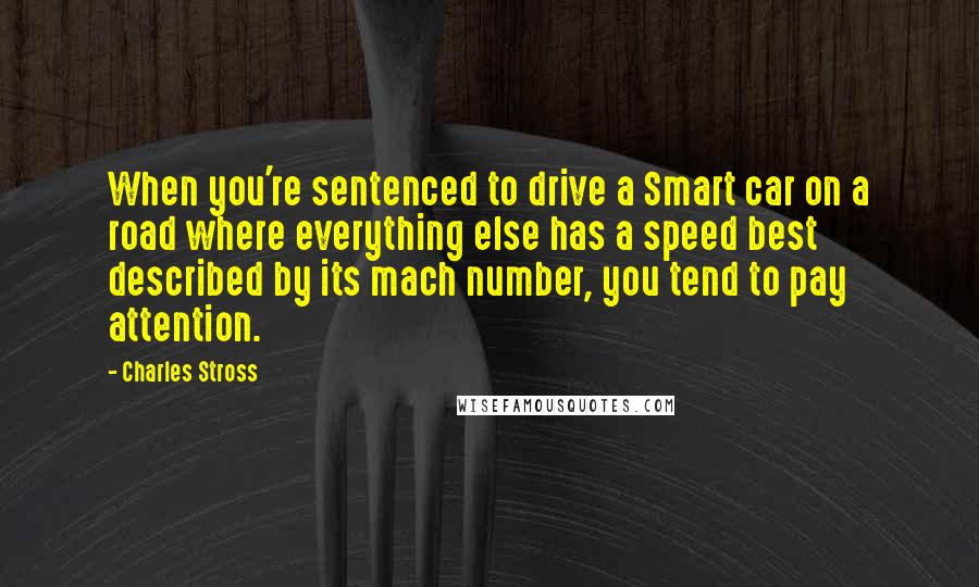 Charles Stross Quotes: When you're sentenced to drive a Smart car on a road where everything else has a speed best described by its mach number, you tend to pay attention.