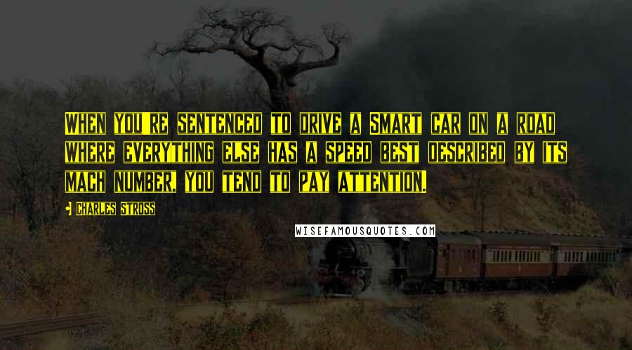 Charles Stross Quotes: When you're sentenced to drive a Smart car on a road where everything else has a speed best described by its mach number, you tend to pay attention.