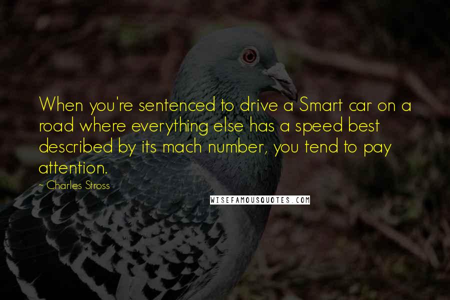 Charles Stross Quotes: When you're sentenced to drive a Smart car on a road where everything else has a speed best described by its mach number, you tend to pay attention.