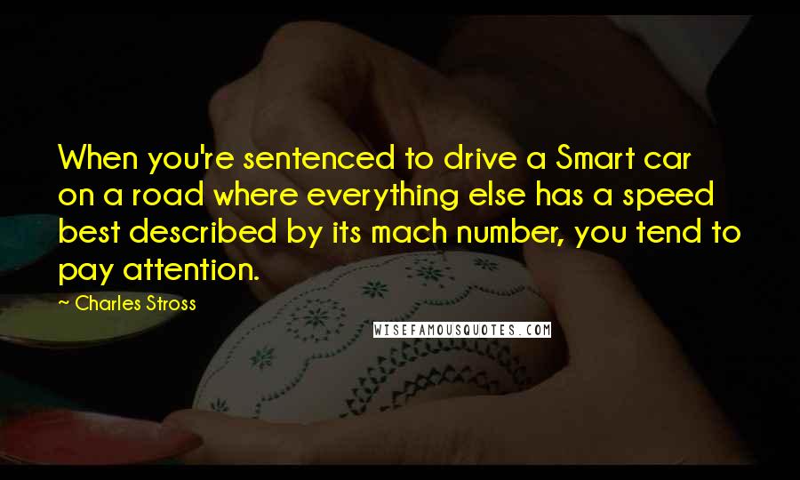 Charles Stross Quotes: When you're sentenced to drive a Smart car on a road where everything else has a speed best described by its mach number, you tend to pay attention.