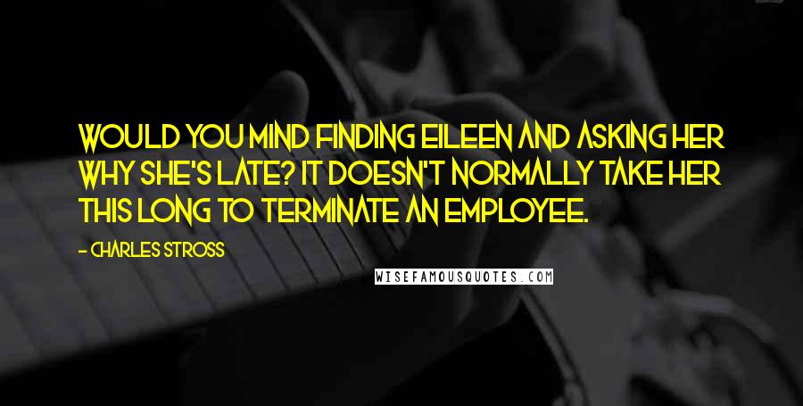 Charles Stross Quotes: Would you mind finding Eileen and asking her why she's late? It doesn't normally take her this long to terminate an employee.